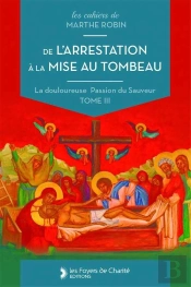De L'Arrestation À La Mise Au Tombeau : Marthe Robin, La Douloureuse Passion Du Sauveur, Tome Iii