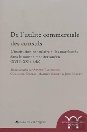 De L'Utilite Commerciale Des Consuls. L'Institution Consulaire Et Les Marchands : L Institution Consulaire Et Les Marchands Dans Le Monde Mediterraneen (Xviie-Xxe