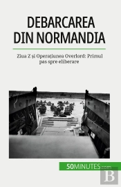 Debarcarea Din Normandia : Ziua Z Si Operatiunea Overlord: Primul Pas Spre Eliberare