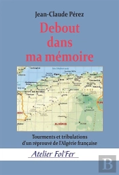 Debout Dans Ma Mémoire : Sous-Titre Tourments Et Tribulations D'Un Réprouvé De L'Algérie Française