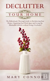 Declutter Your Home: The Ridiculously Thorough Guide To Decluttering Your Home, Organizing Your Work Space And Living The Minimalist Lifestyle Without