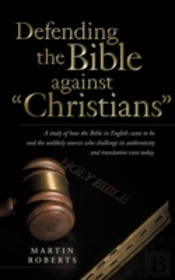 Defending The Bible Against 'Christians': A Study Of How The Bible In English Came To Be And The Unlikely Sources Who Challenge Its Authenticity And T