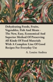 Dehydrating Foods, Fruits, Vegetables, Fish And Meats - The New, Easy, Economical And Superior Method Of Preserving All Kinds Of Food Materials With A Complete Line Of Good Recipes For Everyday Use