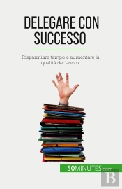 Delegare Con Successo : Risparmiare Tempo E Aumentare La Qualità Del Lavoro