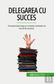 Delegarea Cu Succes : Economisiti Timp Si Cresteti Calitatea La Locul De Munca