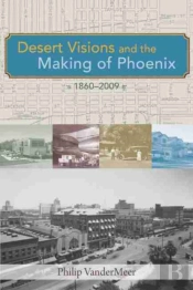 Desert Visions And The Making Of Phoenix, 1860-2009