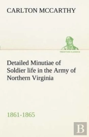 Detailed Minutiae Of Soldier Life In The Army Of Northern Virginia, 1861-1865