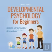 Developmental Psychology For Beginners How To Easily Understand The Stages Of Development From Infant To Adult And Apply The Insights Specifically To Your Life Or Child Rearing