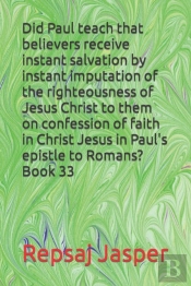 Did Paul Teach That Believers Receive Instant Salvation By Instant Imputation Of The Righteousness Of Jesus Christ To Them On Confession Of Faith In Christ Jesus In Paul'S Epistle To Romans? Book 33