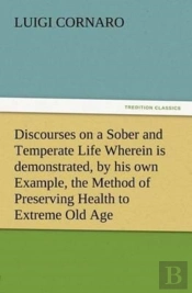 Discourses On A Sober And Temperate Life Wherein Is Demonstrated, By His Own Example, The Method Of Preserving Health To Extreme Old Age