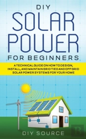 Diy Solar Power For Beginners, A Technical Guide On How To Design, Install, And Maintain Grid-Tied And Off-Grid Solar Power Systems For Your Home