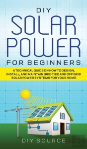 Diy Solar Power For Beginners, A Technical Guide On How To Design, Install, And Maintain Grid-Tied And Off-Grid Solar Power Systems For Your Home