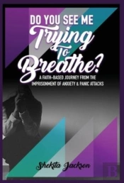 Do You See Me Trying To Breathe?  A Faith-Based Journey From The Imprisonment Of Anxiety & Panic Attacks