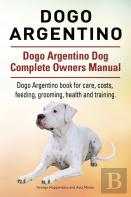 Dogo Argentino. Dogo Argentino Dog Complete Owners Manual. Dogo Argentino Book For Care, Costs, Feeding, Grooming, Health And Training.