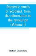 Domestic Annals Of Scotland, From The Reformation To The Revolution (Volume I)