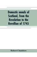 Domestic Annals Of Scotland, From The Revolution To The Revellion Of 1745