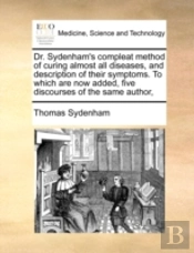 Dr. Sydenham'S Compleat Method Of Curing Almost All Diseases, And Description Of Their Symptoms. To Which Are Now Added, Five Discourses Of The Same A
