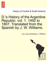 D.'S History Of The Argentine Republic. Vol. 1. 1492 To 1807. Translated From The Spanish By J. W. Williams.