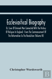 Ecclesiastical Biography, Or, Lives Of Eminent Men Connected With The History Of Religion In England