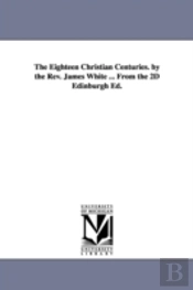 Eighteen Christian Centuries. By The Rev. James White ... From The 2d Edinburgh Ed.