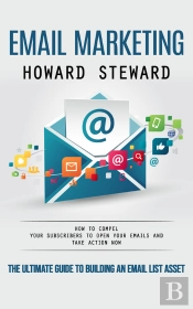 Email Marketing: The Ultimate Guide To Building An Email List Asset (How To Compel Your Subscribers To Open Your Emails And Take Action Now)