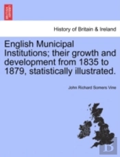 English Municipal Institutions; Their Growth And Development From 1835 To 1879, Statistically Illustrated.