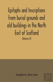 Epitaphs And Inscriptions From Burial Grounds And Old Buildings In The North East Of Scotland; With Historical, Biographical, Genealogical, And Antiquarian Notes, Also An Appendix Of Illustrative Pape