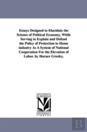 Essays Designed To Elucidate The Science Of Political Economy, While Serving To Explain And Defend The Policy Of Protection To Home Industry As A System Of National Cooperation For The Elevation Of La