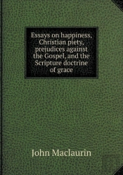 Essays On Happiness, Christian Piety, Prejudices Against The Gospel, And The Scripture Doctrine Of Grace