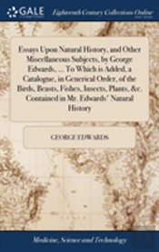 Essays Upon Natural History, And Other Miscellaneous Subjects, By George Edwards, ... To Which Is Added, A Catalogue, In Generical Order, Of The Birds, Beasts, Fishes, Insects, Plants, &C. Contained I