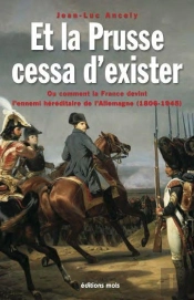Et La Prusse Cessa D'Exister. Ou Comment La France Devint L'Ennemi Hereditaire De L'Allemagne (1806-
