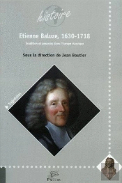 Etienne Baluze, 1630-1718 ; Erudition Et Pouvoirs Dans L'Europe Classi Que