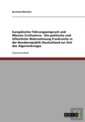 Europaischer Fuhrungsanspruch Und Mission Civilisatrice - Die Politische Und Offentliche Wahrnehmung Frankreichs In Der Bundesrepublik Deutschland Zur Zeit Des Algerienkrieges