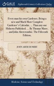 Every Man His Own Gardener, Being A New And Much More Complete Gardener'S Calendar, ... Than Any One Hitherto Published. ... By Thomas Mawe, ... And John Abercrombie. The Fifteenth Edition,