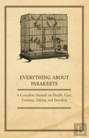Everything About Parakeets - A Complete Manual On Health, Care, Training, Talking And Breeding