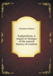 Explanations. A Sequel To Vestiges Of The Natural History Of Creation