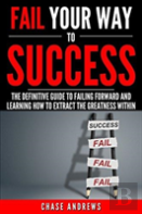 Fail Your Way To Success - The Definitive Guide To Failing Forward And Learning How To Extract The Greatness Within