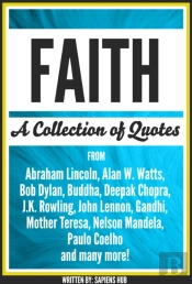 Faith: A Collection Of Quotes From Abraham Lincoln, Alan W. Watts, Bob Dylan, Buddha, Deepak Chopra, J.K. Rowling, John Lennon, Gandhi, Mother Teresa, Nelson Mandela, Paulo Coelho And Many More!
