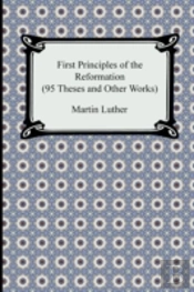 First Principles Of The Reformation (95 Theses And Other Works)