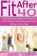 Fit After 40: Everything You Need To Know To Look Young, Feel Young And Stay Young At Any Age