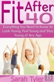Fit After 40: Everything You Need To Know To Look Young, Feel Young And Stay Young At Any Age