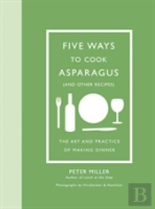 Five Ways To Cook Asparagus (And Other Recipes): The Art And Practice Of Making Dinner