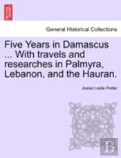 Five Years In Damascus ... With Travels And Researches In Palmyra, Lebanon, And The Hauran.