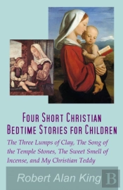 Four Short Christian Bedtime Stories For Children: The Three Lumps Of Clay, The Song Of The Temple Stones, The Sweet Smell Of Incense, And My Christian Teddy