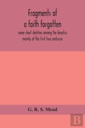 Fragments Of A Faith Forgotten, Some Short Sketches Among The Gnostics Mainly Of The First Two Centuries - A Contribution To The Study Of Christian Origins Based On The Most Recently Recovered Materia