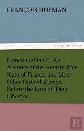 Franco-Gallia Or, An Account Of The Ancient Free State Of France, And Most Other Parts Of Europe, Before The Loss Of Their Liberties