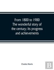 From 1800 To 1900. The Wonderful Story Of The Century; Its Progress And Achievements