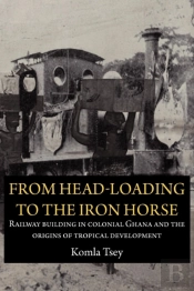 From Head-Loading To The Iron Horse. Railway Building In Colonial Ghana And The Origins Of Tropical Development