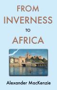From Inverness To Africa: The Autobiography Of Alexander Mackenzie, A Builder, In His Own Words