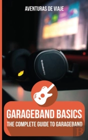 Garageband Basics: The Complete Guide To